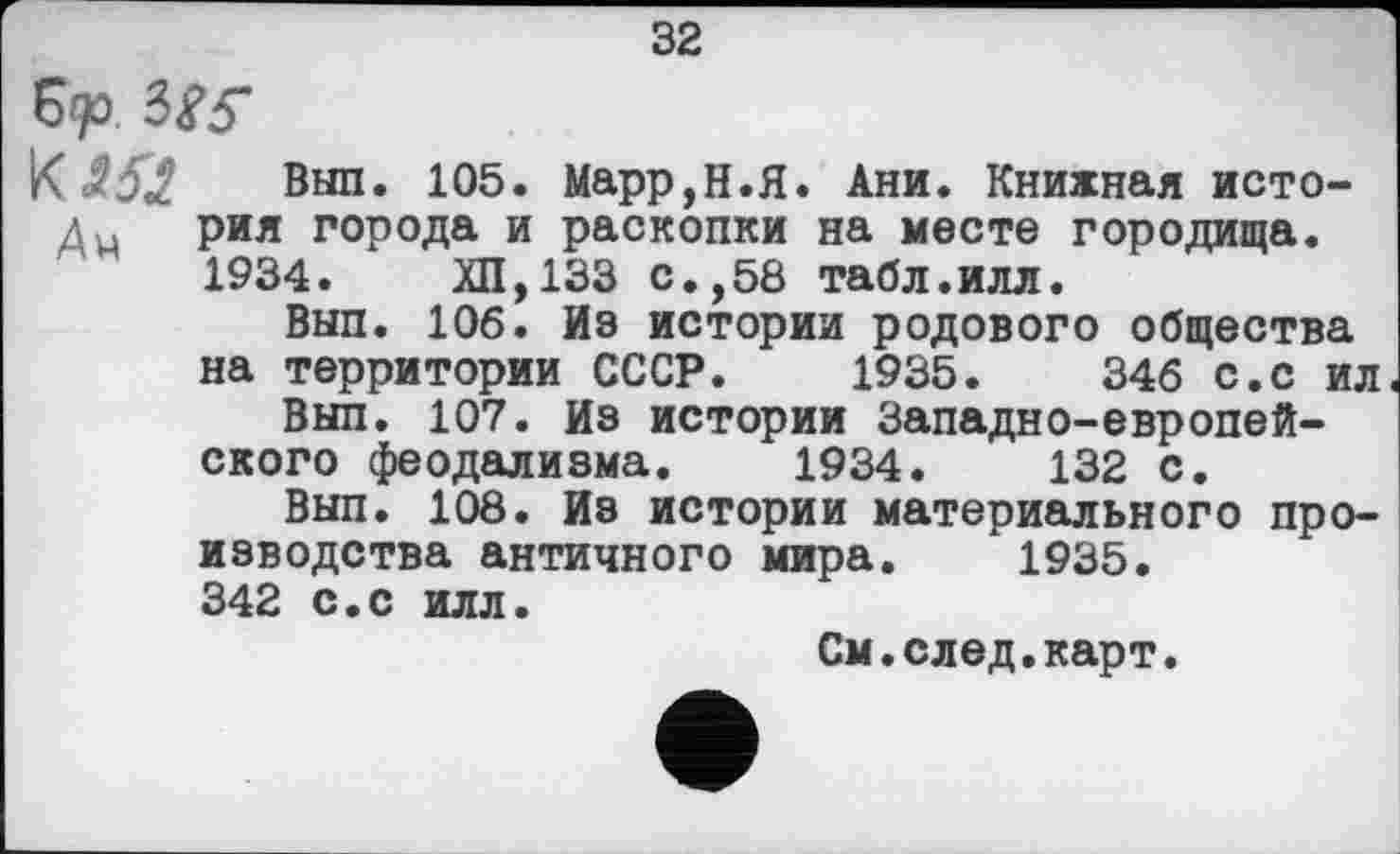 ﻿32
К 353 Выл* 105. Марр,Н.Я. Ани. Книжная исто-дм рия города и раскопки на месте городища.
1934.	ХП,133 с.,58 табл.илл.
Вып. 106. Из истории родового общества на территории СССР. 1935.	346 с.с ил
Вып. 107. Из истории Западио-европейского феодализма. 1934.	132 с.
Вып. 108. Из истории материального производства античного мира. 1935. 342 с.с илл.
См.след.карт